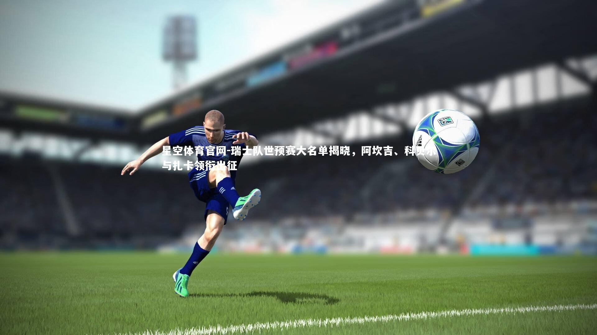 星空体育官网-瑞士队世预赛大名单揭晓，阿坎吉、科贝尔与扎卡领衔出征